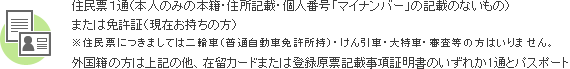 住民票1通（本人のみの本籍・住所記載のもの）　または免許証（現在お持ちの方）外国籍の方は外国人登録証明書、または登録原票記載事項証明書のいずれか一通